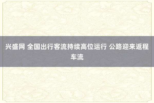 兴盛网 全国出行客流持续高位运行 公路迎来返程车流