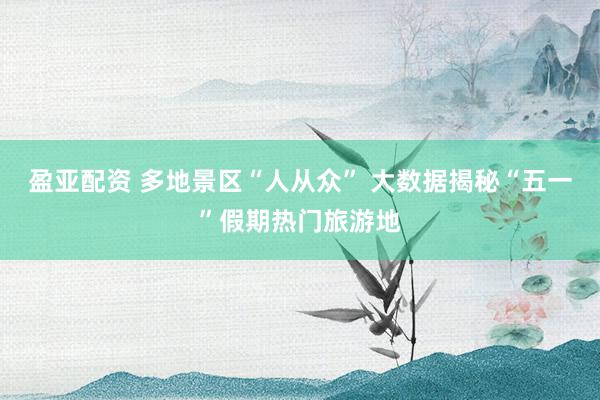 盈亚配资 多地景区“人从众” 大数据揭秘“五一”假期热门旅游地