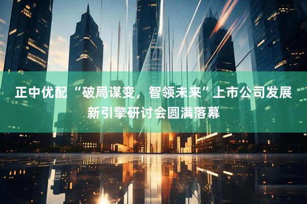 正中优配 “破局谋变，智领未来”上市公司发展新引擎研讨会圆满落幕
