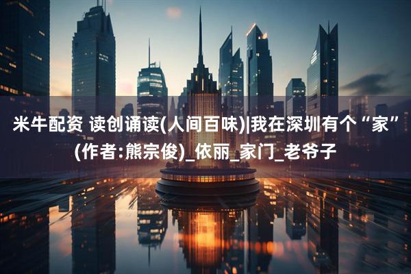 米牛配资 读创诵读(人间百味)|我在深圳有个“家”(作者:熊宗俊)_依丽_家门_老爷子