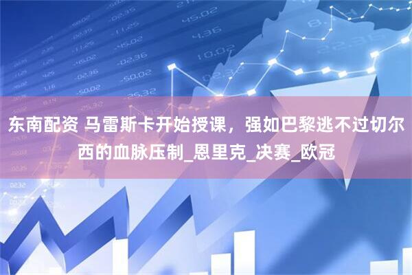 东南配资 马雷斯卡开始授课，强如巴黎逃不过切尔西的血脉压制_恩里克_决赛_欧冠