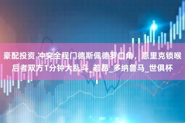 豪配投资 冲突全程门德斯佩德罗口角，恩里克锁喉后者双方1分钟大乱斗_若昂_多纳鲁马_世俱杯