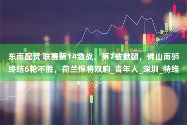 东南配资 联赛第14激战，第7被掀翻，佛山南狮终结6轮不胜，荷兰悍将双响_青年人_深圳_特维