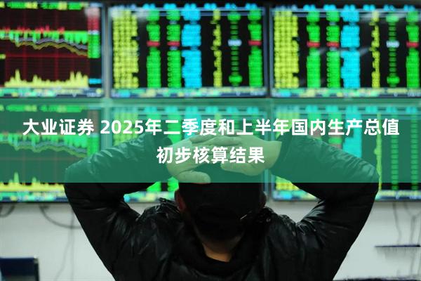 大业证券 2025年二季度和上半年国内生产总值初步核算结果