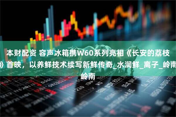 本财配资 容声冰箱携W60系列亮相《长安的荔枝》首映，以养鲜技术续写新鲜传奇_水润鲜_离子_岭南