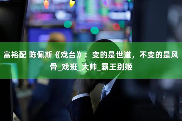 富裕配 陈佩斯《戏台》：变的是世道，不变的是风骨_戏班_大帅_霸王别姬