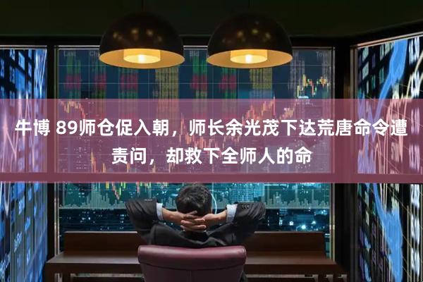 牛博 89师仓促入朝，师长余光茂下达荒唐命令遭责问，却救下全师人的命