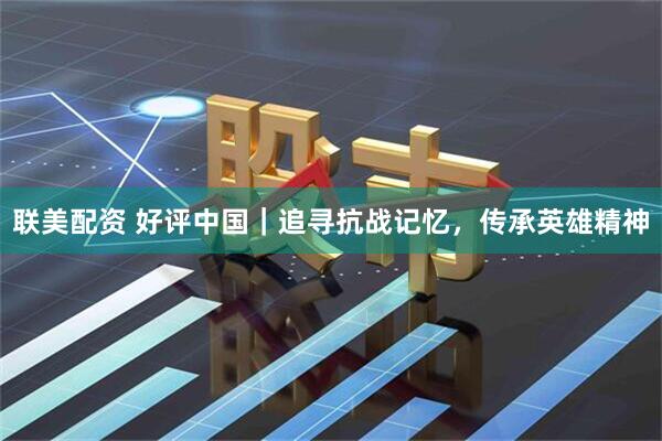 联美配资 好评中国｜追寻抗战记忆，传承英雄精神