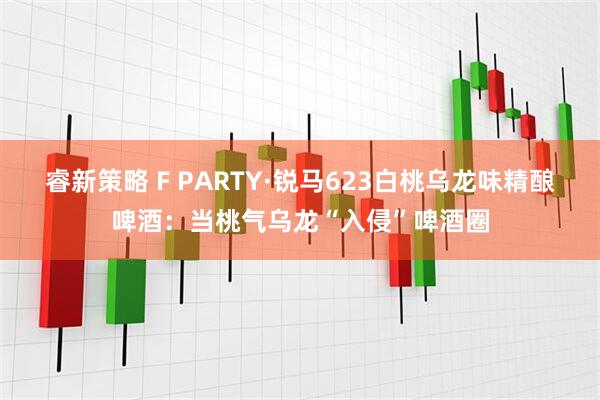 睿新策略 F PARTY·锐马623白桃乌龙味精酿啤酒：当桃气乌龙“入侵”啤酒圈