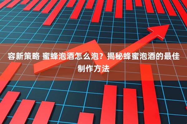 容新策略 蜜蜂泡酒怎么泡？揭秘蜂蜜泡酒的最佳制作方法
