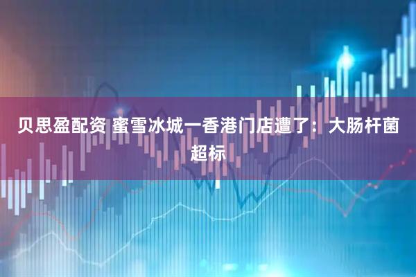 贝思盈配资 蜜雪冰城一香港门店遭了：大肠杆菌超标