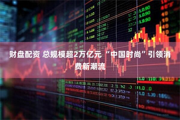 财盘配资 总规模超2万亿元 “中国时尚”引领消费新潮流