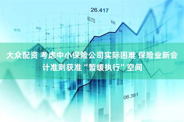 大众配资 考虑中小保险公司实际困难 保险业新会计准则获准“暂缓执行”空间