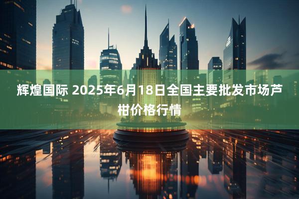 辉煌国际 2025年6月18日全国主要批发市场芦柑价格行情