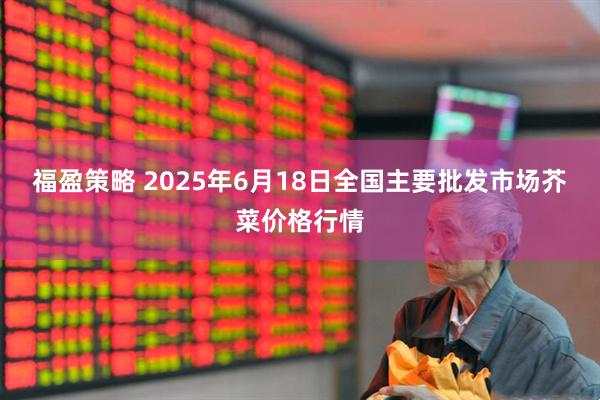 福盈策略 2025年6月18日全国主要批发市场芥菜价格行情